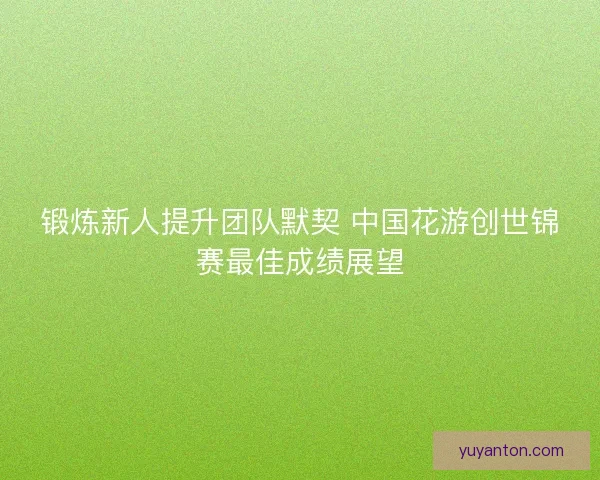 锻炼新人提升团队默契 中国花游创世锦赛最佳成绩展望 锻炼新人提升团队默契 中国花游创世锦赛最佳成绩展望