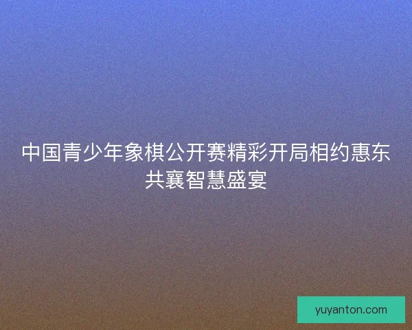 中国青少年象棋公开赛精彩开局相约惠东共襄智慧盛宴