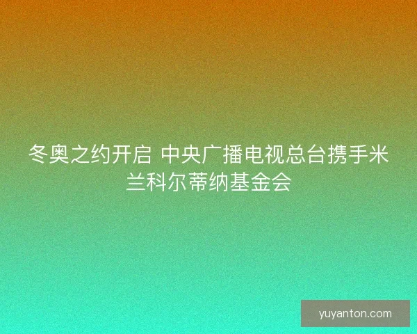 冬奥之约开启 中央广播电视总台携手米兰科尔蒂纳基金会