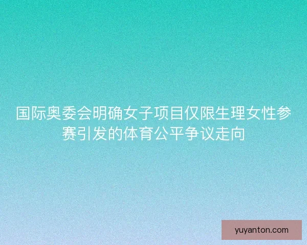 国际奥委会明确女子项目仅限生理女性参赛引发的体育公平争议走向