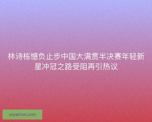 林诗栋憾负止步中国大满贯半决赛年轻新星冲冠之路受阻再引热议