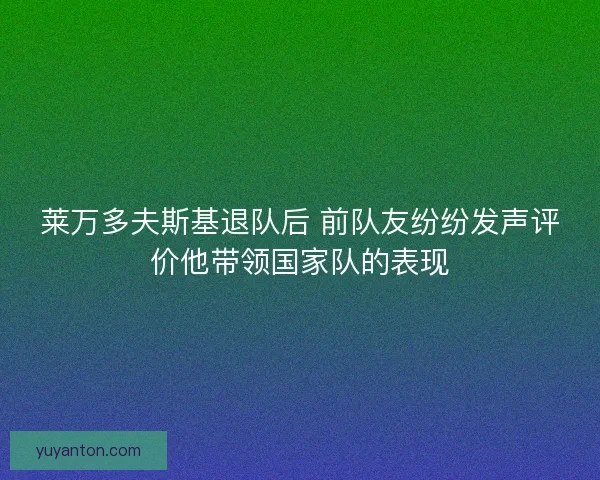 莱万多夫斯基退队后 前队友纷纷发声评价他带领国家队的表现