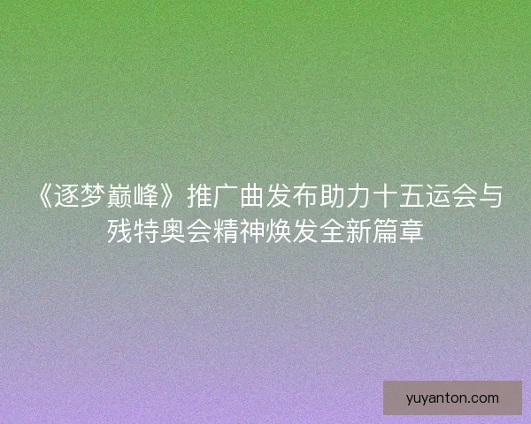 《逐梦巅峰》推广曲发布助力十五运会与残特奥会精神焕发全新篇章