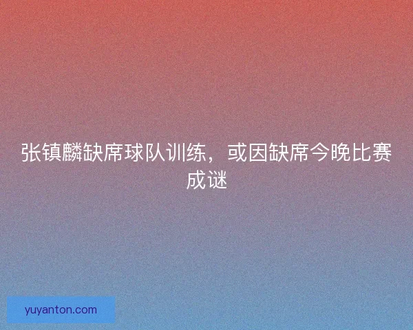 张镇麟缺席球队训练，或因缺席今晚比赛成谜