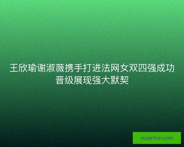 王欣瑜谢淑薇携手打进法网女双四强成功晋级展现强大默契