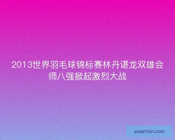 2013世界羽毛球锦标赛林丹谌龙双雄会师八强掀起激烈大战