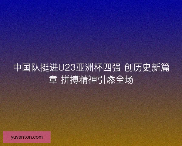 中国队挺进U23亚洲杯四强 创历史新篇章 拼搏精神引燃全场