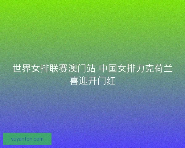 世界女排联赛澳门站 中国女排力克荷兰喜迎开门红
