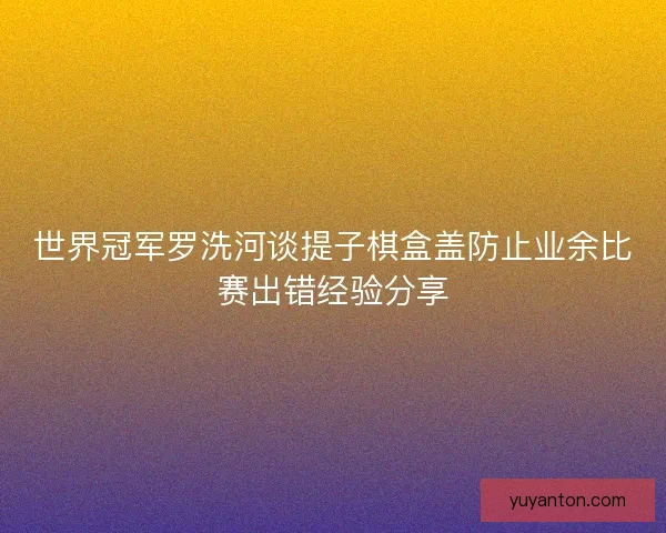 世界冠军罗洗河谈提子棋盒盖防止业余比赛出错经验分享