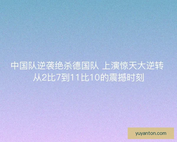 中国队逆袭绝杀德国队 上演惊天大逆转 从2比7到11比10的震撼时刻