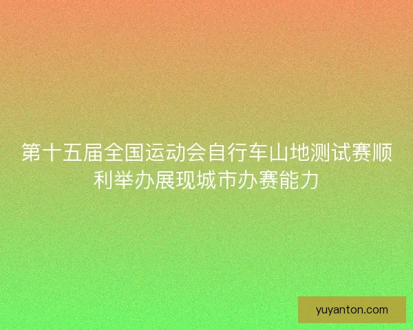 第十五届全国运动会自行车山地测试赛顺利举办展现城市办赛能力